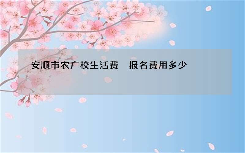 安顺市农广校生活费 报名费用多少